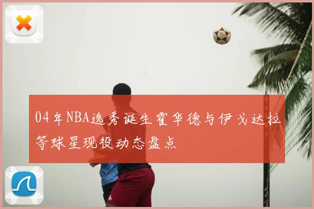 04年NBA选秀诞生霍华德与伊戈达拉等球星现役动态盘点